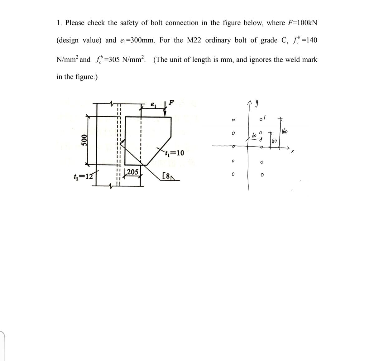 1. Please check the safety of bolt connection in the figure below, where F=100KN
(design value) and ej=300mm. For the M22 ordinary bolt of grade C, f =140
N/mm? and f"
=305 N/mm?. (The unit of length is mm, and ignores the weld mark
in the figure.)
F
%3D
160
b0
オ
80
4=10
|205
4=121
[8
00S
