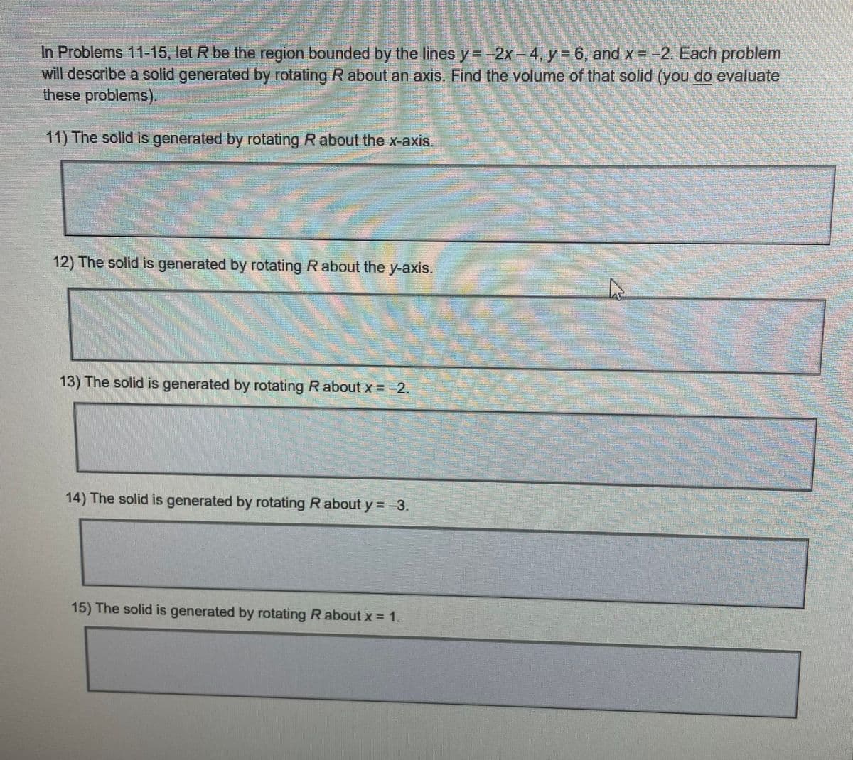 In Problems 11-15, let R be the region bounded by the lines y=-2x-4, y = 6, and x = -2. Each problem
will describe a solid generated by rotating R about an axis. Find the volume of that solid (you do evaluate
these problems).
11) The solid is generated by rotating R about the x-axis.
=
mom
mom.
12) The solid is generated by rotating R about the y-axis.
13) The solid is generated by rotating R about x = −2.
2
14) The solid is generated by rotating R about y = −3.
15) The solid is generated by rotating R about x = 1