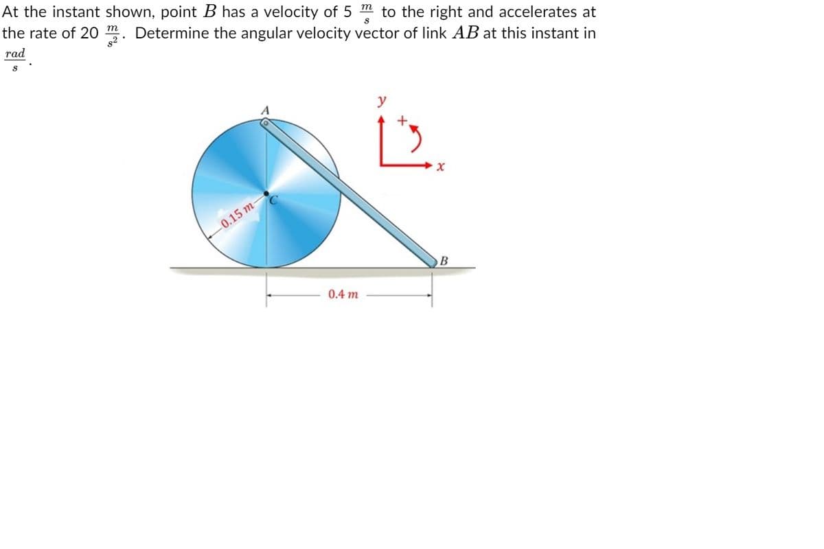 At the instant shown, point B has a velocity of 5 m to the right and accelerates at
the rate of 20 m. Determine the angular velocity vector of link AB at this instant in
т
rad
y
0.15 т
0.4 m
