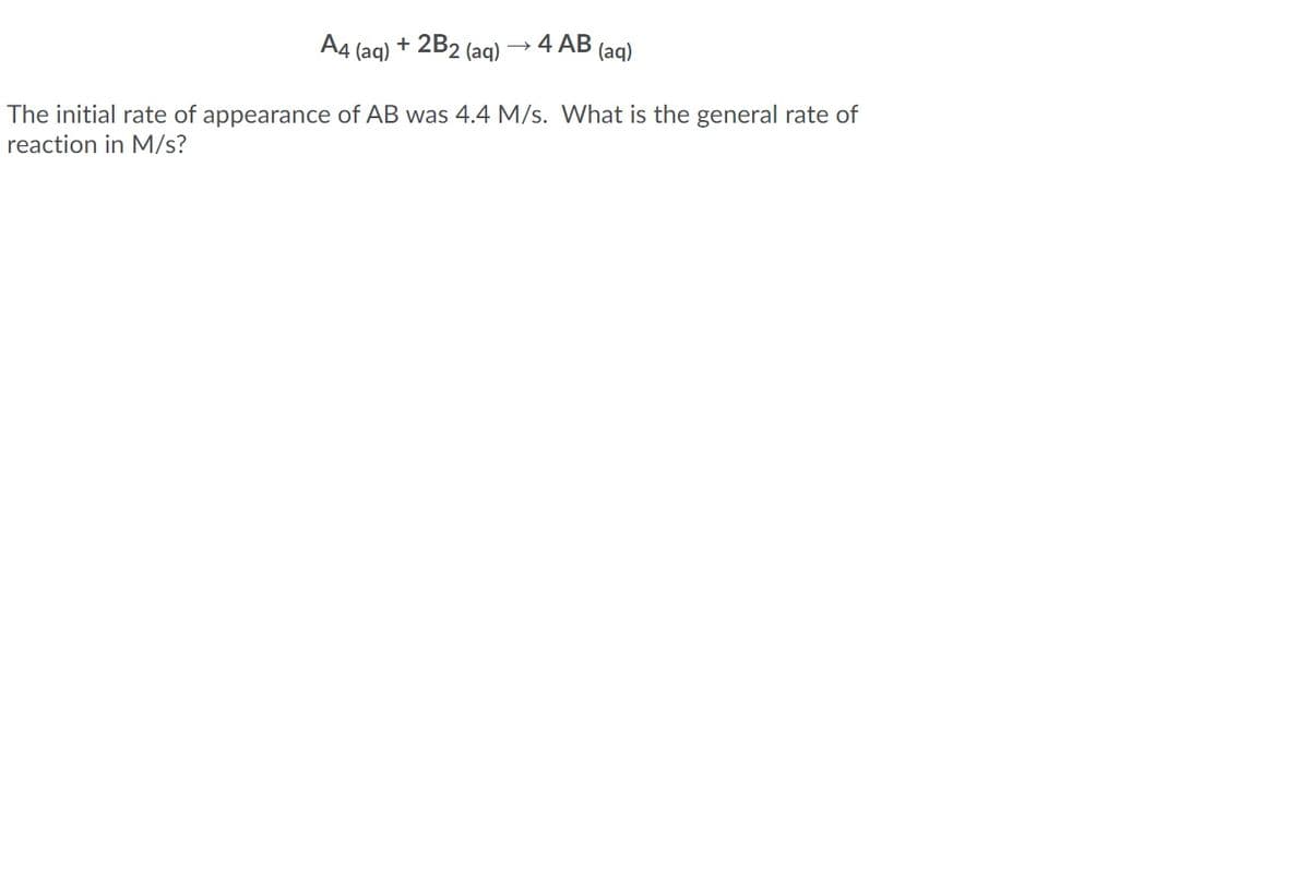 A4
2B2 (aq)
4 AB
(aq)
+
(aq)
The initial rate of appearance of AB was 4.4 M/s. What is the general rate of
reaction in M/s?
