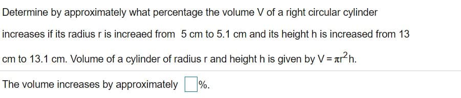 Determine by approximately what percentage the volume V of a right circular cylinder
increases if its radius r is increaed from 5 cm to 5.1 cm and its height h is increased from 13
cm to 13.1 cm. Volume of a cylinder of radius r and height h is given by V = ar h.
The volume increases by approximately %.
