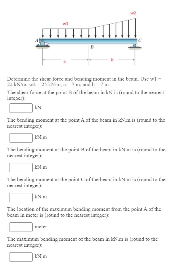 w2
w1
B
Determine the shear force and bending moment in the beam. Use wl =
22 kN/m, w2 = 25 kN/m, a = 7 m, and b = 7 m.
The shear force at the point B of the beam in kN is (round to the nearest
integer):
kN
The bending moment at the point A of the beam in kN.m is (round to the
nearest integer):
kN.m
The bending moment at the point B of the beam in kN.m is (round to the
nearest integer):
kN.m
The bending moment at the point C of the beam in kN.m is (round to the
nearest integer):
kN.m
The location of the maximum bending moment from the point A of the
beam in meter is (round to the nearest integer):
meter
The maximum bending moment of the beam in kN.m is (round to the
nearest integer):
kN.m
