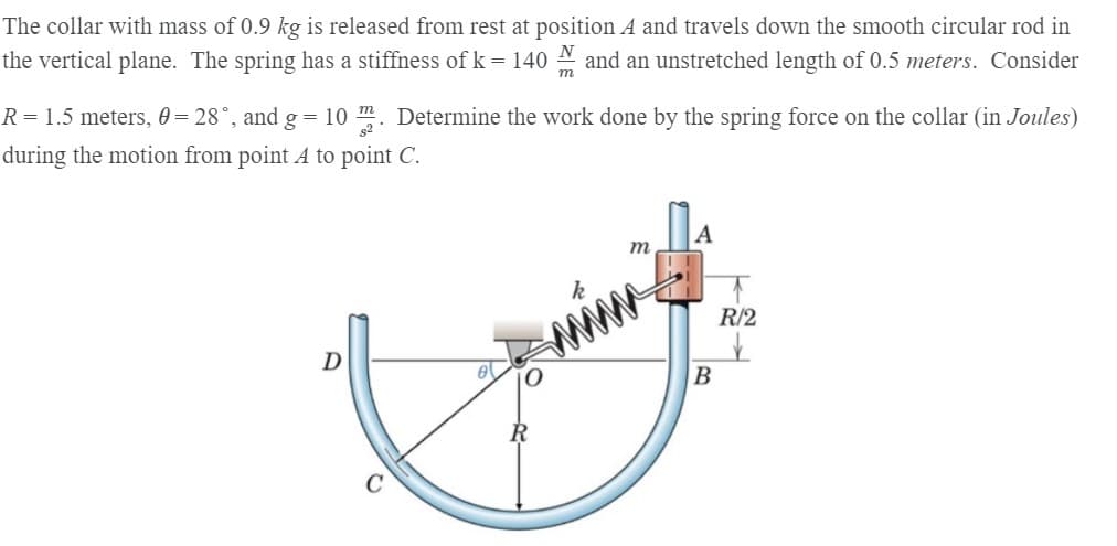 The collar with mass of 0.9 kg is released from rest at position A and travels down the smooth circular rod in
the vertical plane. The spring has a stiffness of k = 140 A and an unstretched length of 0.5 meters. Consider
т
R= 1.5 meters, 0 = 28°, and g = 10 . Determine the work done by the spring force on the collar (in Joules)
during the motion from point A to point C.
A
m
R/2
D
C
