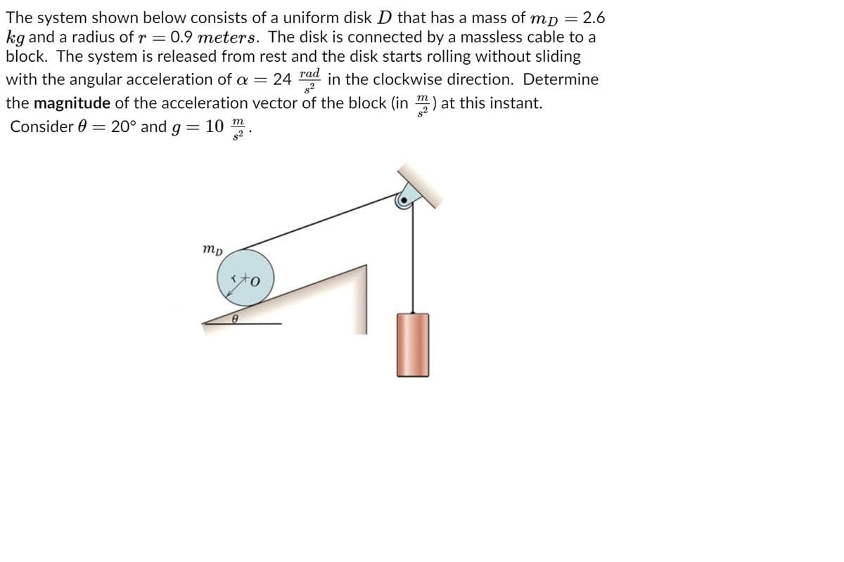 тр 3 2.6
kg and a radius of r = 0.9 meters. The disk is connected by a massless cable to a
block. The system is released from rest and the disk starts rolling without sliding
in the clockwise direction. Determine
The system shown below consists of a uniform disk D that has a mass of
rad
with the angular acceleration of a =
24
the magnitude of the acceleration vector of the block (in m) at this instant.
Consider 0 = 20° and g = 10 .
m
mp
