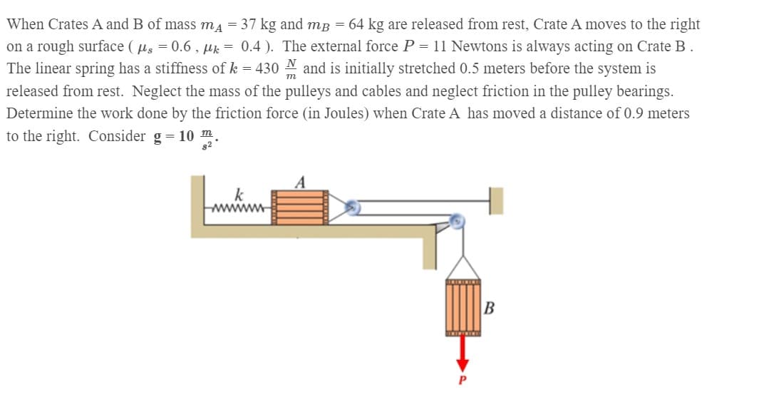 When Crates A and B of mass ma = 37 kg and mB = 64 kg are released from rest, Crate A moves to the right
on a rough surface ( us = 0.6 , µk = 0.4 ). The external force P = 11 Newtons is always acting on Crate B.
The linear spring has a stiffness of k = 430
and is initially stretched 0.5 meters before the system is
released from rest. Neglect the mass of the pulleys and cables and neglect friction in the pulley bearings.
Determine the work done by the friction force (in Joules) when Crate A has moved a distance of 0.9 meters
to the right. Consider g = 10 m.
