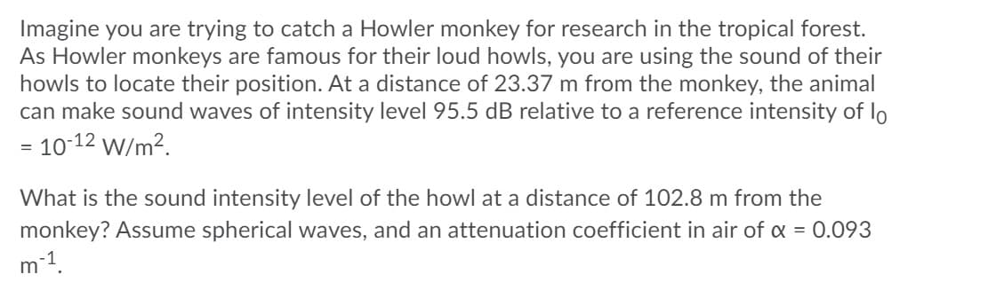 Imagine you are trying to catch a Howler monkey for research in the tropical forest.
As Howler monkeys are famous for their loud howls, you are using the sound of their
howls to locate their position. At a distance of 23.37 m from the monkey, the animal
can make sound waves of intensity level 95.5 dB relative to a reference intensity of lo
= 10-12 W/m2.
What is the sound intensity level of the howl at a distance of 102.8 m from the
monkey? Assume spherical waves, and an attenuation coefficient in air of = 0.093
-1.
m
