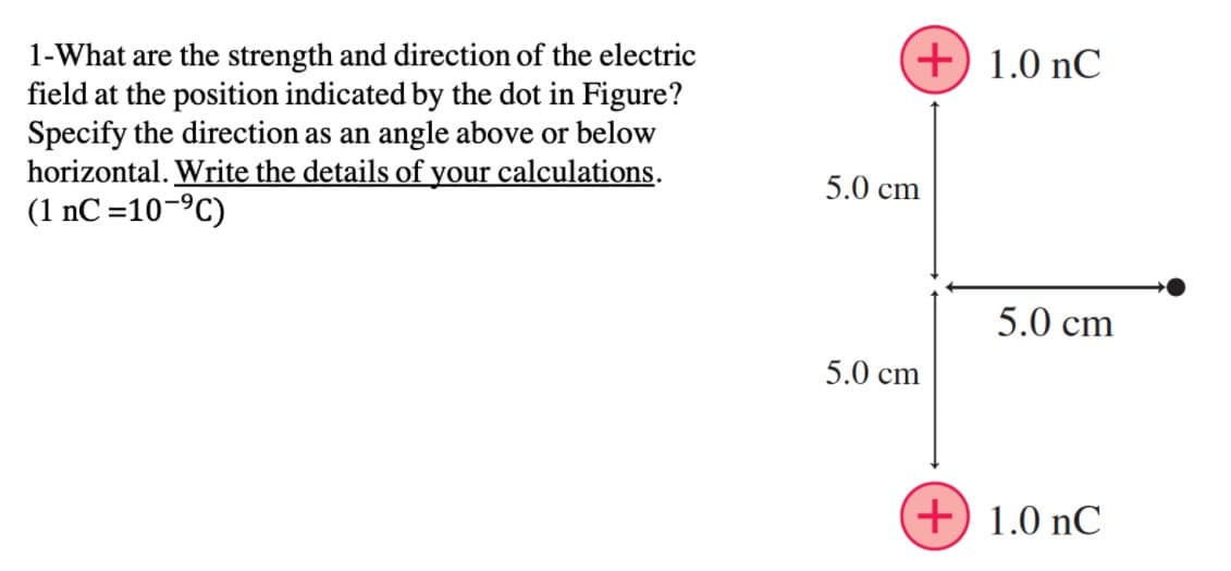 +) 1.0 nC
1-What are the strength and direction of the electric
field at the position indicated by the dot in Figure?
Specify the direction as an angle above or below
horizontal. Write the details of your calculations.
(1 nC=10-ºC)
5.0 cm
5.0 cm
5.0 cm
+) 1.0 nC
