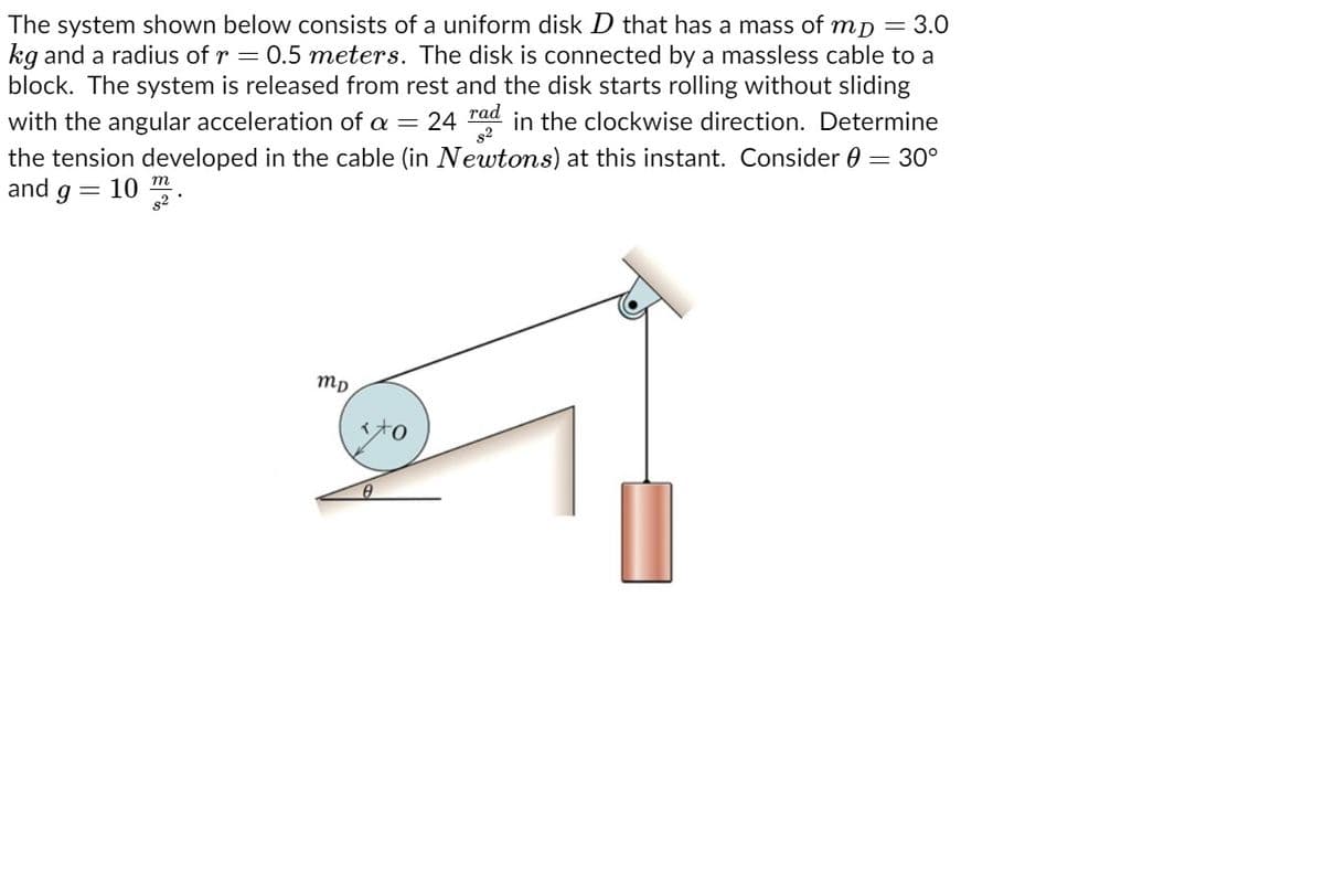 The system shown below consists of a uniform disk D that has a mass of mp = 3.0
kg and a radius of r = 0.5 meters. The disk is connected by a massless cable to a
block. The system is released from rest and the disk starts rolling without sliding
with the angular acceleration of a = 24 rad in the clockwise direction. Determine
the tension developed in the cable (in Newtons) at this instant. Consider 0 = 30°
and g
10 *
mp
