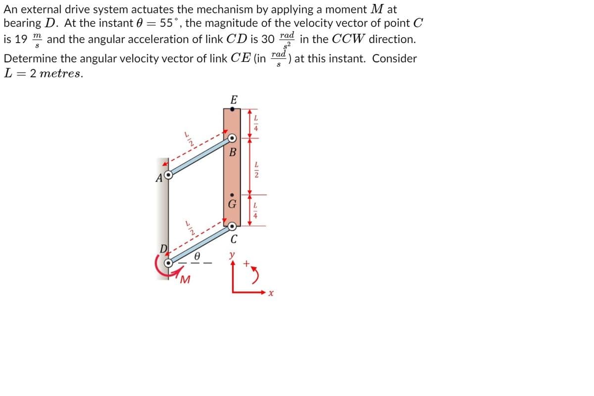 An external drive system actuates the mechanism by applying a moment M at
bearing D. At the instant 0 = 55°, the magnitude of the velocity vector of point C
is 19 m and the angular acceleration of link CD is 30
rad
in the CCW direction.
Determine the angular velocity vector of link CE (in
L = 2 metres.
rad
:) at this instant. Consider
E
y
+.
• Ch
