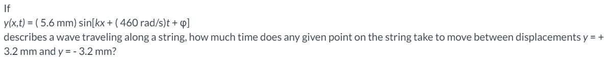 If
y(x,t) = ( 5.6 mm) sin[kx + ( 460 rad/s)t + q]
describes a wave traveling along a string, how much time does any given point on the string take to move between displacements y = +
3.2 mm and y = - 3.2 mm?
