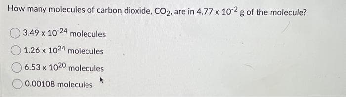 How many molecules of carbon dioxide, CO2, are in 4.77 x 10-2 g of the molecule?
3.49 x 10-24 molecules
1.26 x 1024 molecules
6.53 x 1020 molecules
0.00108 molecules