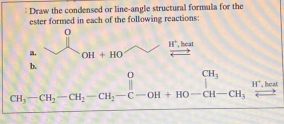 Draw the condensed or line-angle structural formula for the
ester formed in each of the following reactions:
O
a.
b.
OH + HO
O
Ht, heat
CH3
T
CH,—CH,—CH,—CH,—C—OH + HO—CH—CH,
H, heat