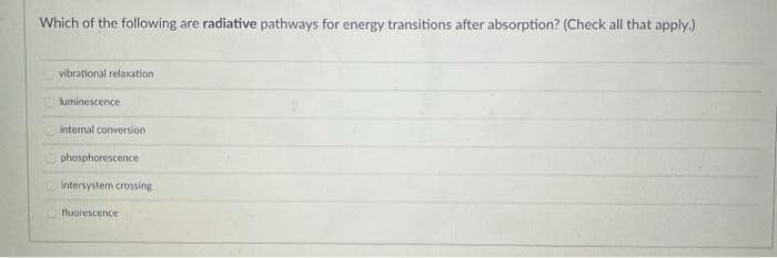 Which of the following are radiative pathways for energy transitions after absorption? (Check all that apply.)
vibrational relaxation i
luminescence
internal conversion.
phosphorescence
intersystem crossing
fluorescence