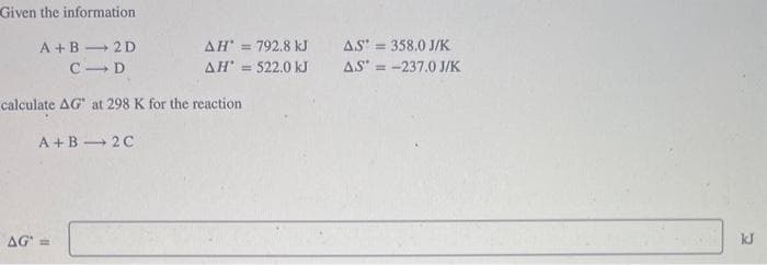 Given the information
A+B 2D
CID
calculate AG" at 298 K for the reaction
A+B
2C
AG
AH' = 792.8 kJ
AH* = 522.0 kJ
AS = 358.0 J/K
AS* = -237.0 J/K
kJ