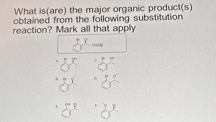 What is (are) the major organic product(s)
obtained from the following substitution
reaction? Mark all that apply
Br G
Br
OH
Bri
OH
A
C.
ze z
B.
E
Bri
CH₂OH
OH CI
D.
F.
Br