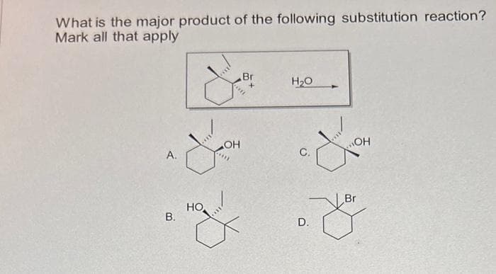 What is the major product of the following substitution reaction?
Mark all that apply
A.
B.
&
X
OH
****
HO
z
Br
H₂O
C.
OH
Br
8
D.