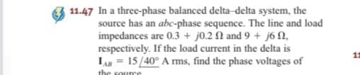 11.47 In a three-phase balanced delta-delta system, the
source has an abc-phase sequence. The line and load
impedances are 0.3 + j0.2 N and 9 + j6 N,
respectively. If the load current in the delta is
LAs = 15/40° A rms, find the phase voltages of
the sourre
11
