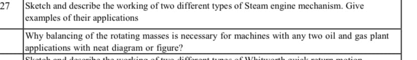 27
Sketch and describe the working of two different types of Steam engine mechanism. Give
examples of their applications
Why balancing of the rotating masses is necessary for machines with any two oil and gas plant
applications with neat diagram or figure?
Sketelh ond degoribe the w orking ofthue diffor ont tu eg of /hituerth auiel
turn m

