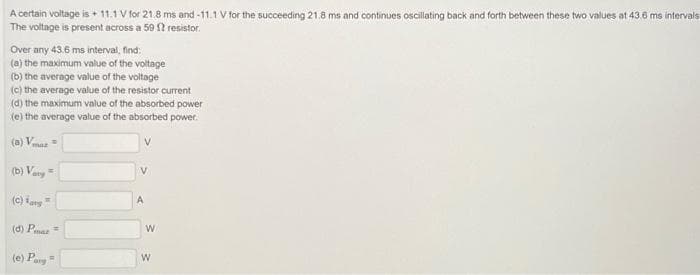 A certain voltage is + 11.1V for 21.8 ms and -11.1 V for the succeeding 21.8 ms and continues oscillating back and forth between these two values at 43.6 ms intervals
The voltage is present across a 59 12 resistor.
Over any 43.6 ms interval, find:
(a) the maximum value of the voltage
(b) the average value of the voltage
(c) the average value of the resistor current
(d) the maximum value of the absorbed power
(e) the average value of the absorbed power.
(6) Vmax=
(b) Vary
(c) Kang
(d) Par
(e) Parg
R
V
A
W
W