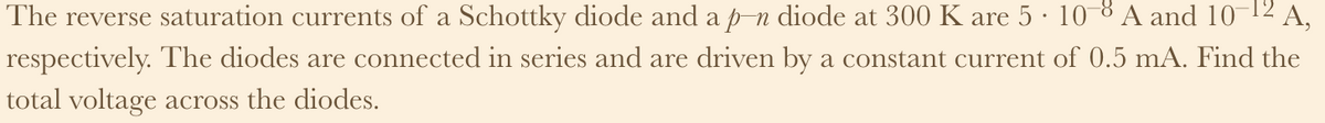 The reverse saturation currents of a Schottky diode and a p-n diode at 300 K are 5 · 10−8 A and 10-¹2 A,
respectively. The diodes are connected in series and are driven by a constant current of 0.5 mA. Find the
total voltage across the diodes.