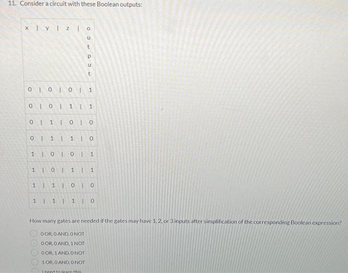 11. Consider a circuit with these Boolean outputs:
x|y|z|o
010101
0|0|1|1
0|1|0|0
01 1
OU QUL
10
1|0|0|1
1101 1 1 1
1 |1|0|0
11 11 10
How many gates are needed if the gates may have 1, 2, or 3 inputs after simplification of the corresponding Boolean expression?
OOR, 0 AND, O NOT
OOR.0 AND, 1 NOT
OOR 1 AND, 0 NOT
10R 0 AND, O NOT
I need to learn this