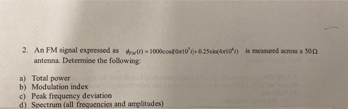 2. An FM signal expressed as FM (t)=1000cos(0z107)+0.25sin(4x10*) is measured across a 50
antenna. Determine the following:
a) Total power
b) Modulation index
c) Peak frequency deviation
d) Spectrum (all frequencies and amplitudes)