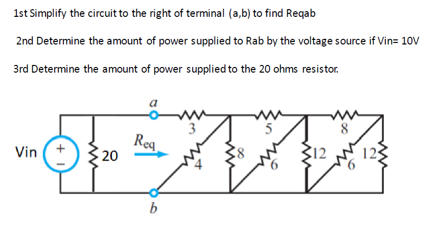 1st Simplify the circuit to the right of terminal (a,b) to find Reqab
2nd Determine the amount of power supplied to Rab by the voltage source if Vin= 10V
3rd Determine the amount of power supplied to the 20 ohms resistor.
Vin
1 +
20
a
Req
b
12
8
ww
125