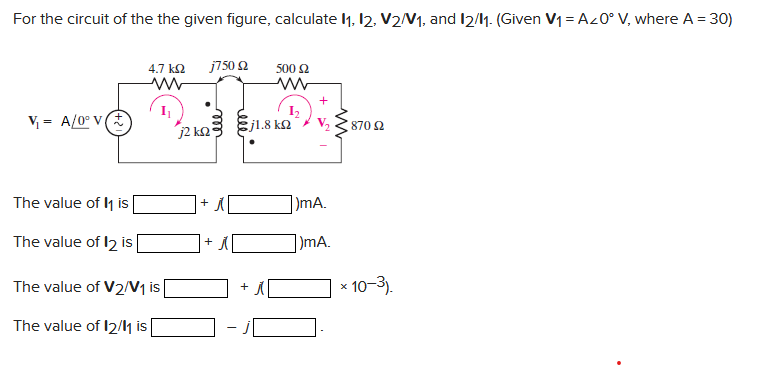 For the circuit of the the given figure, calculate 11, 12, V2/V₁, and 12/11. (Given V₁ = A20° V, where A = 30)
4.7 ΚΩ j750 2 500 £2
ww
ww
+
I₁
V₁= A/0° V
ਵਾਰ ਕਰਦਿਆਂ ਆ
5j1.8 ΚΩ
V₂
j2 km2
870 $2
The value of 11 is
The value of 12 is
The value of V2/V₁ is
The value of 12/11 is
+
A
-
1₂
mA.
)mA.
X
10-3).