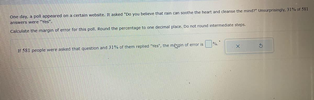 One day, a poll appeared on a certain website. It asked "Do you believe that rain can soothe the heart and cleanse the mind?" Unsurprisingly, 31% of 581
answers were "Yes".
Calculate the margin of error for this poll. Round the percentage to one decimal place. Do not round intermediate steps.
If 581 people were asked that question and 31% of them replied "Yes", the margin of error is
%.
