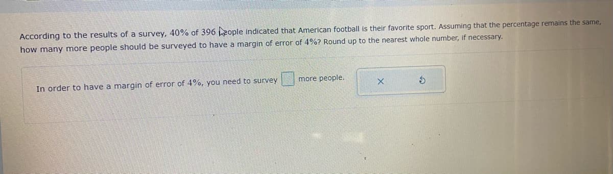 According to the results of a survey, 40% of 396 Leople indicated that American football is their favorite sport. Assuming that the percentage remains the same,
how many more people should be surveyed to have a margin of error of 4%? Round up to the nearest whole number, if necessary.
In order to have a margin of error of 4%, you need to survey
more people.
