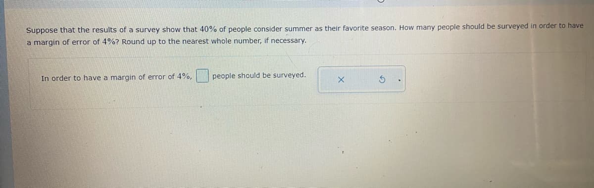 Suppose that the results of a survey show that 40% of people consider summer as their favorite season. How many people should be surveyed in order to have
a margin of error of 4%? Round up to the nearest whole number, if necessary.
In order to have a margin of error of 4%,
people should be surveyed.
