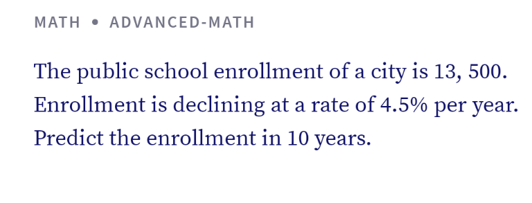 MATH • ADVANCED-MATH
The public school enrollment of a city is 13, 500.
Enrollment is declining at a rate of 4.5% per year.
Predict the enrollment in 10 years.
