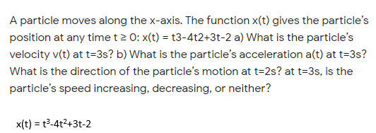 A particle moves along the x-axis. The function x(t) gives the particle's
position at any time t> 0: x(t) = t3-4t2+3t-2 a) What is the particle's
velocity v(t) at t=3s? b) What is the particle's acceleration a(t) at t=3s?
What is the direction of the particle's motion at t=2s? at t=3s, is the
particle's speed increasing, decreasing, or neither?
x(t) = t3-4t2+3t-2
