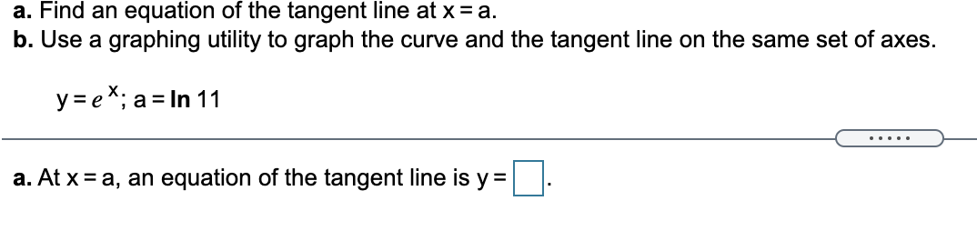 a. Find an equation of the tangent line at x = a.
b. Use a graphing utility to graph the curve and the tangent line on the same set of axes.
y = e*; a = In 11
....
a. At x = a, an equation of the tangent line is y=
