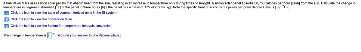 A habitat on Mars uses silicon solar panels that absorb heat from the sun, resulting in an increase in temperature only during times of sunlight. A silicon solar panel absorbs 68,750 calories per hour [cal/h] from the sun. Calculate the change in
temperature in degrees Fahrenheit [°F] of the panel in three hours [h] if the panel has a mass of 175 kilograms [kg]. Note the specific heat of silicon is 0.7 joules per gram degree Celsius [J/(g °C)].
Click the icon to view the table of common derived units in the SI system.
Click the icon to view the conversion table.
Click the icon to view the factors for temperature intervals conversion.
The change in temperature is
F. (Round your answer to one decimal place.)
