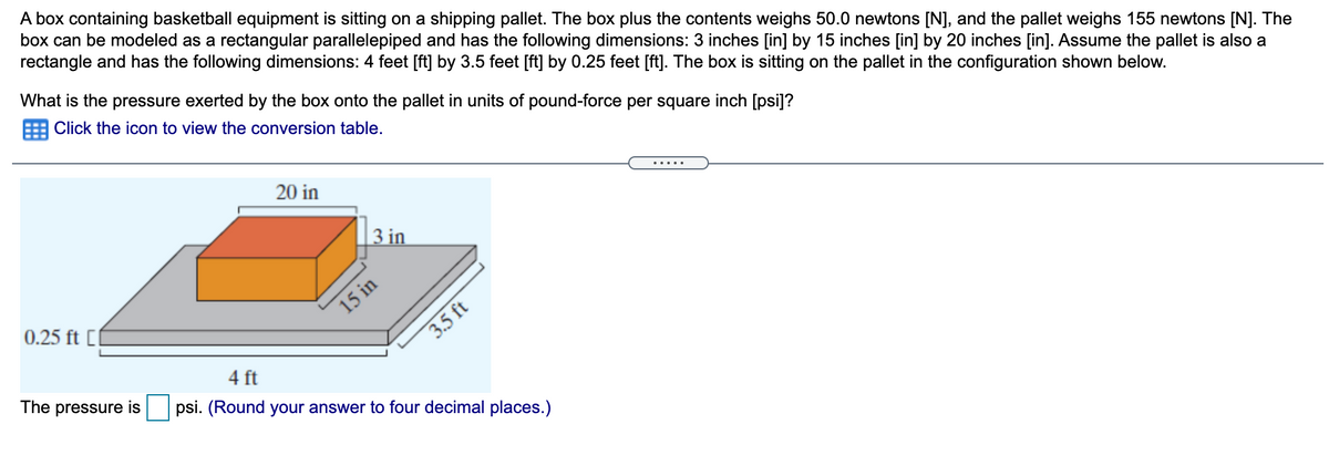 A box containing basketball equipment is sitting on a shipping pallet. The box plus the contents weighs 50.0 newtons [N], and the pallet weighs 155 newtons [N]. The
box can be modeled as a rectangular parallelepiped and has the following dimensions: 3 inches [in] by 15 inches [in] by 20 inches [in]. Assume the pallet is also a
rectangle and has the following dimensions: 4 feet [ft] by 3.5 feet [ft] by 0.25 feet [ft]. The box is sitting on the pallet in the configuration shown below.
What is the pressure exerted by the box onto the pallet in units of pound-force per square inch [psi]?
Click the icon to view the conversion table.
20 in
3 in
0.25 ft [0
15 in
3.5 ft
4 ft
The pressure is
psi. (Round your answer to four decimal places.)
