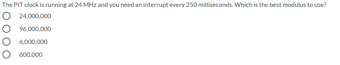 The PIT clock is running at 24 MHz and you need an interrupt every 250 milliseconds. Which is the best modulus to use?
O 24,000,000
96,000,000
6,000,000
600,000
