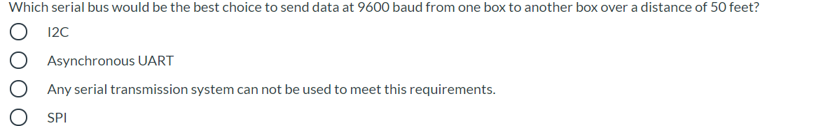 Which serial bus would be the best choice to send data at 9600 baud from one box to another box over a distance of 50 feet?
12C
Asynchronous UART
Any serial transmission system can not be used to meet this requirements.
SPI
O O O O
