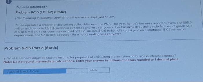 Required information
Problem 9-56 (LO 9-2) (Static)
[The following information applies to the questions displayed below]
Renee operates a proprietorship selling collectibles over the Web This year. Renee's business reported revenue of $95.5
million and deducted $88.6 million in expenses and loss carryovers Her business deductions included cost of goods sold
of $48.5 million, sales commissions paid of $16 9 million, $10.5 million of interest paid on a mortgage, $107 million of
depreciation, and $2 million deduction for a net operating loss carryover.
Problem 9-56 Part-a (Static)
a. What is Renee's adjusted taxable income for purposes of calculating the limitation on business interest expense?
Note: Do not round intermediate calculations. Enter your answer in millions of dollars rounded to 1 decimal place.
Adjusted Taxable Income
million