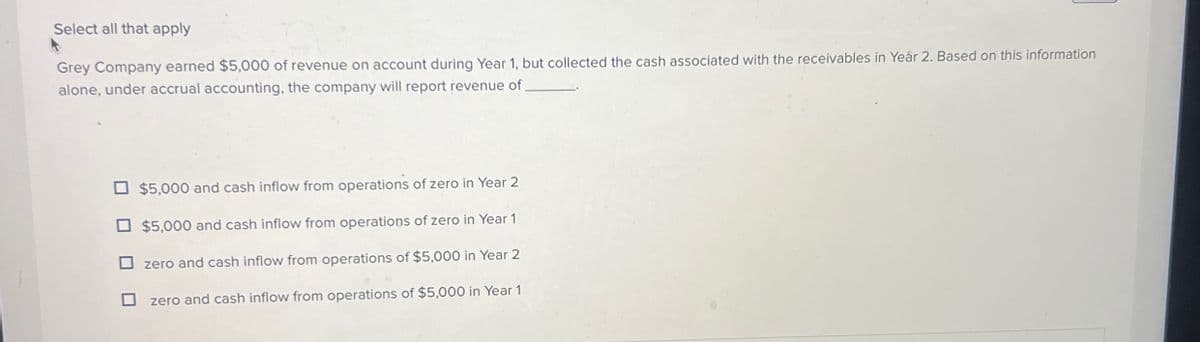 Select all that apply
Grey Company earned $5,000 of revenue on account during Year 1, but collected the cash associated with the receivables in Year 2. Based on this information
alone, under accrual accounting, the company will report revenue of.
$5,000 and cash inflow from operations of zero in Year 2
$5,000 and cash inflow from operations of zero in Year 1
zero and cash inflow from operations of $5,000 in Year 2
zero and cash inflow from operations of $5,000 in Year 1