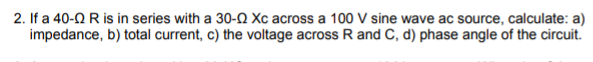 2. If a 40-2 R is in series with a 30-2 Xc across a 100 V sine wave ac source, calculate: a)
impedance, b) total current, c) the voltage across R and C, d) phase angle of the circuit.
