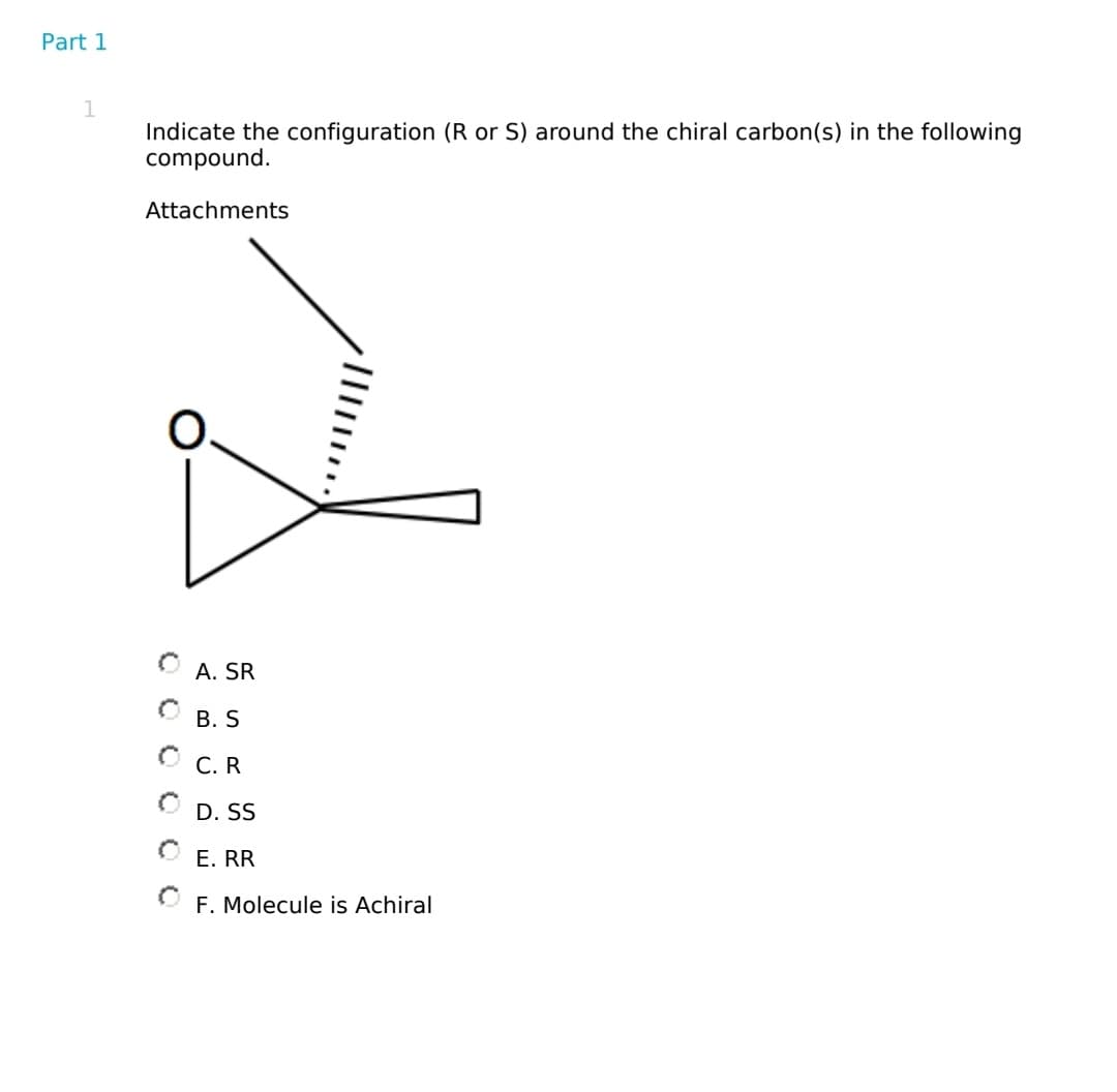 Part 1
1
Indicate the configuration (R or S) around the chiral carbon(s) in the following
compound.
Attachments
A. SR
B. S
ⒸC.R
OD. SS
E. RR
F. Molecule is Achiral