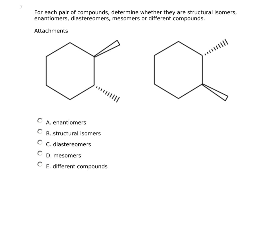 7
For each pair of compounds, determine whether they are structural isomers,
enantiomers, diastereomers, mesomers or different compounds.
Attachments
XX
O
A. enantiomers
B. structural isomers
C. diastereomers
D. mesomers
ⒸE. different compounds