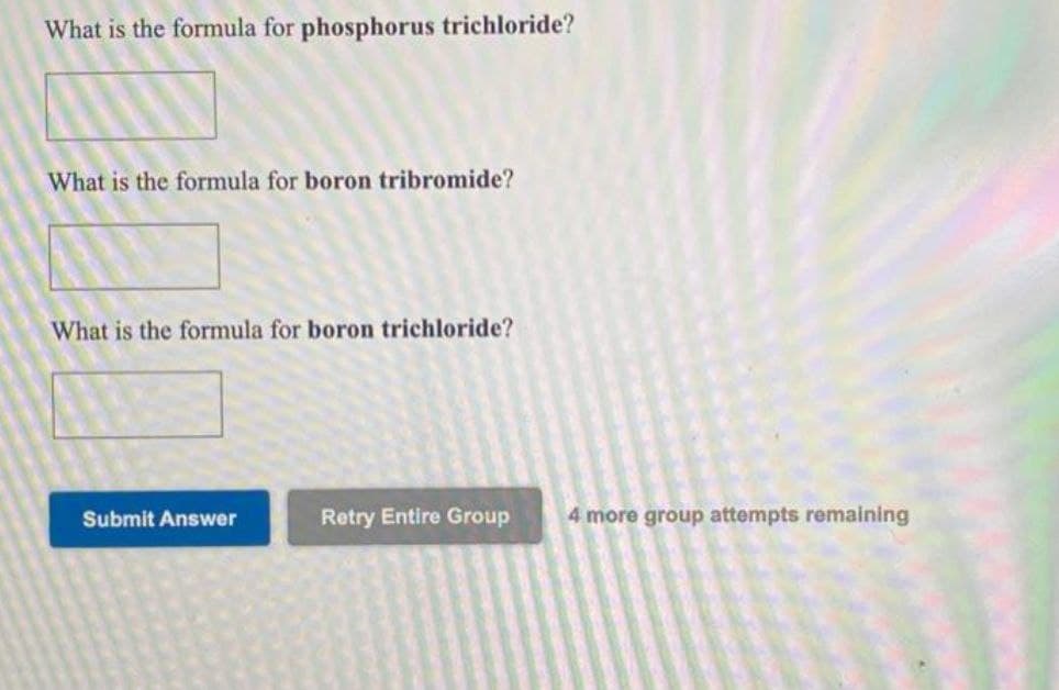 What is the formula for phosphorus trichloride?
What is the formula for boron tribromide?
What is the formula for boron trichloride?
Submit Answer
Retry Entire Group
4 more group attempts remaining
