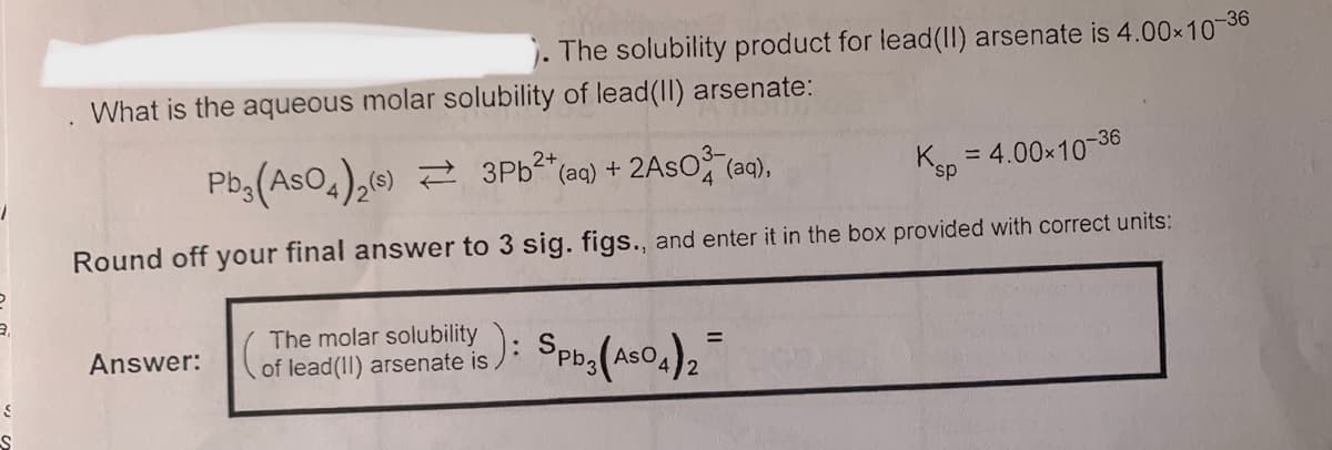 The solubility product for lead(II) arsenate is 4.00x10-36
What is the aqueous molar solubility of lead(II) arsenate:
Pb,(AsO4),(6) 2 3PB²*(aq) + 2ASO (aq),
= 4.00x10-36
Round off your final answer to 3 sig. figs.., and enter it in the box provided with correct units:
The molar solubility
Answer:
of lead(II) arsenate is ): SPb3(AsO4),
