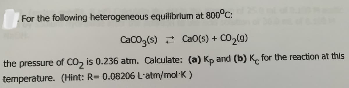 For the following heterogeneous equilibrium at 800°C:
CaCO3(s) 2 CaO(s) + CO2(g)
the pressure of CO, is 0.236 atm. Calculate: (a) Kp and (b) K, for the reaction at this
temperature. (Hint: R= 0.08206 L'atm/mol·K )
