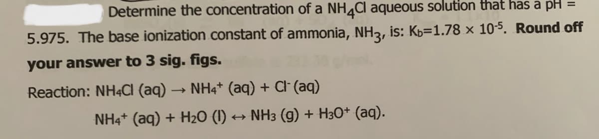 Determine the concentration of a NH4CI aqueous solution that has a pH =
5.975. The base ionization constant of ammonia, NH3, is: Kb=1.78 × 10-5. Round off
your answer to 3 sig. figs.
Reaction: NH4CI (aq) → NH4* (aq) + Cl (aq)
NH4+ (aq) + H2O (I) → NH3 (g) + H30+ (aq).
