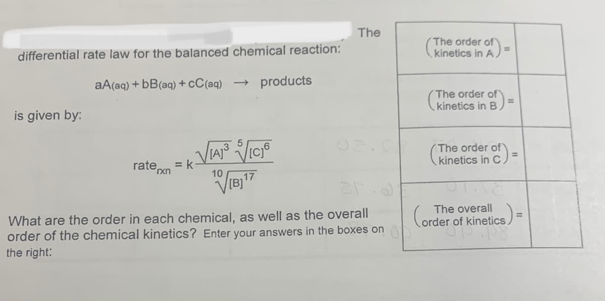 The
The order of
kinetics in A )
%3D
differential rate law for the balanced chemical reaction:
aA(aq) + bB(aq) + cC(aq) → products
The order of)
kinetics in B
is given by:
The order of
kinetics in C
%3D
rate,
= k
´xn
10
The overall
Corder of kinetics
What are the order in each chemical, as well as the overall
order of the chemical kinetics? Enter your answers in the boxes on
the right:
