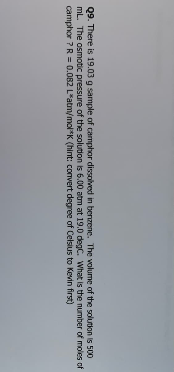 Q9. There is 19.03 g sample of camphor dissolved in benzene. The volume of the solution is 500
mL. The osmotic pressure of the solution is 6.00 atm at 19.0 degC. What is the number of moles of
camphor ? R = 0.082 L*atm/mol*K (hint: convert degree of Celsius to Kevin first)
