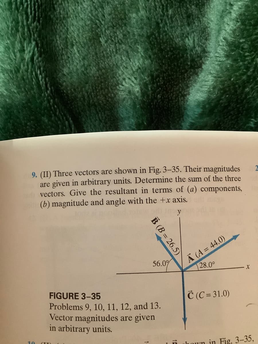 9. (II) Three vectors are shown in Fig. 3-35. Their magnitudes
are given in arbitrary units. Determine the sum of the three
vectors. Give the resultant in terms of (a) components,
(b) magnitude and angle with the +x axis.
A (A = 44.0)
28.0°
56.0%
FIGURE 3-35
Č (C = 31.0)
Problems 9, 10, 11, 12, and 13.
Vector magnitudes are given
in arbitrary units.
10
lhoun in Fig. 3-35,
B (B = 26.5)
